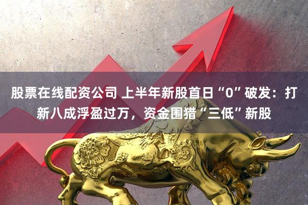 股票在线配资公司 上半年新股首日“0”破发：打新八成浮盈过万，资金围猎“三低”新股