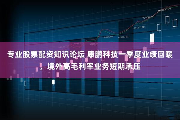 专业股票配资知识论坛 康鹏科技一季度业绩回暖，境外高毛利率业务短期承压