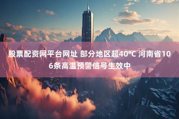 股票配资网平台网址 部分地区超40℃ 河南省106条高温预警信号生效中