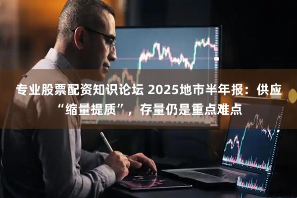 专业股票配资知识论坛 2025地市半年报：供应“缩量提质”，存量仍是重点难点