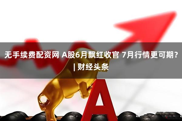 无手续费配资网 A股6月飘红收官 7月行情更可期？| 财经头条