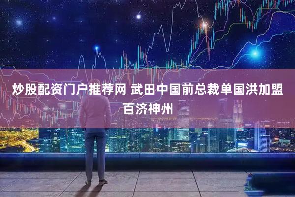 炒股配资门户推荐网 武田中国前总裁单国洪加盟百济神州