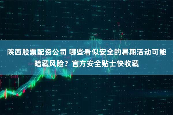 陕西股票配资公司 哪些看似安全的暑期活动可能暗藏风险？官方安全贴士快收藏
