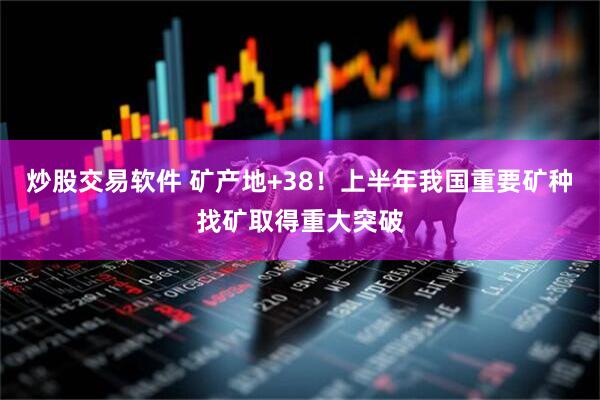 炒股交易软件 矿产地+38！上半年我国重要矿种找矿取得重大突破