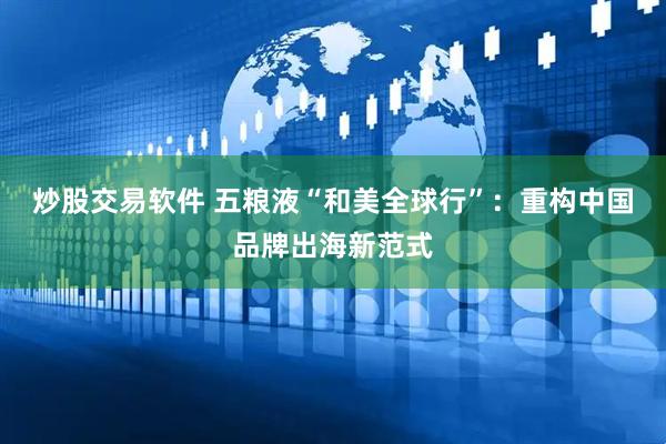 炒股交易软件 五粮液“和美全球行”：重构中国品牌出海新范式