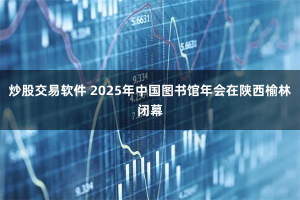 炒股交易软件 2025年中国图书馆年会在陕西榆林闭幕