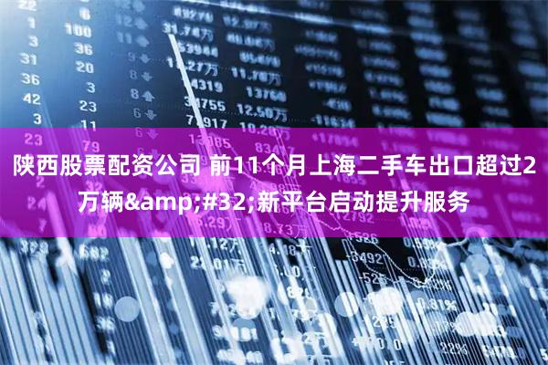 陕西股票配资公司 前11个月上海二手车出口超过2万辆 新平台启动提升服务