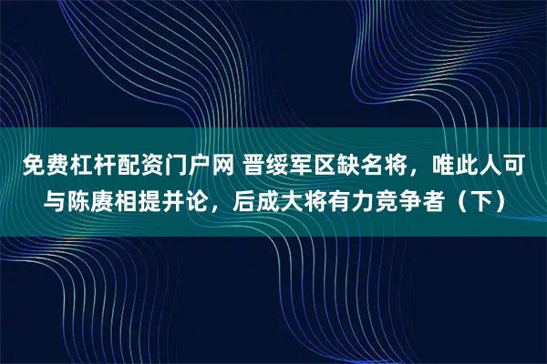 免费杠杆配资门户网 晋绥军区缺名将，唯此人可与陈赓相提并论，后成大将有力竞争者（下）