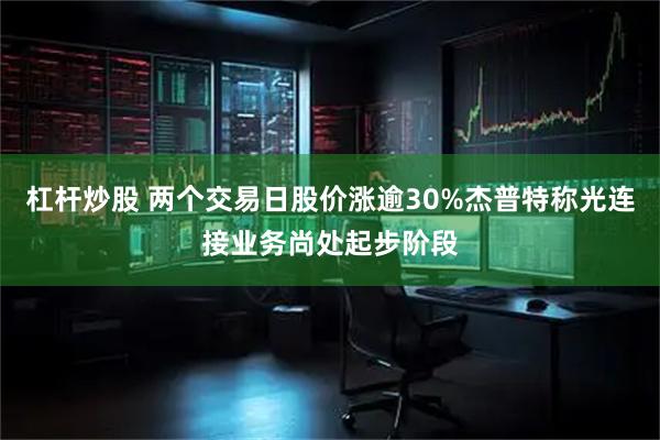 杠杆炒股 两个交易日股价涨逾30%杰普特称光连接业务尚处起步阶段