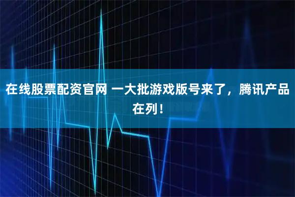在线股票配资官网 一大批游戏版号来了，腾讯产品在列！
