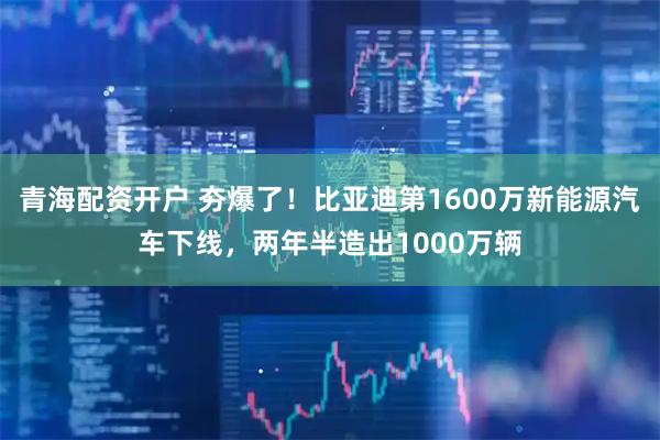 青海配资开户 夯爆了！比亚迪第1600万新能源汽车下线，两年半造出1000万辆