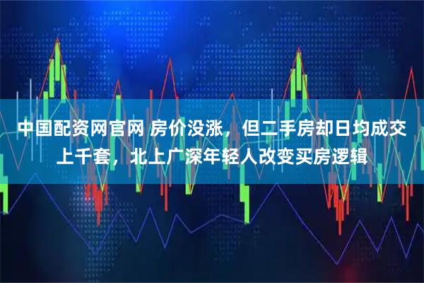 中国配资网官网 房价没涨，但二手房却日均成交上千套，北上广深年轻人改变买房逻辑