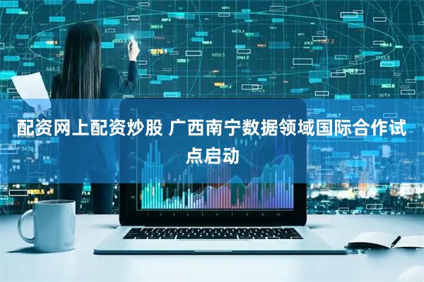 配资网上配资炒股 广西南宁数据领域国际合作试点启动