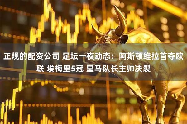 正规的配资公司 足坛一夜动态：阿斯顿维拉首夺欧联 埃梅里5冠 皇马队长主帅决裂