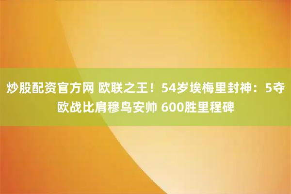 炒股配资官方网 欧联之王！54岁埃梅里封神：5夺欧战比肩穆鸟安帅 600胜里程碑