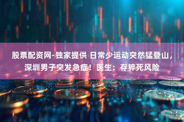 股票配资网-独家提供 日常少运动突然猛登山，深圳男子突发急症！医生：存猝死风险