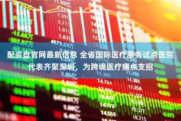 配资盘官网最新信息 全省国际医疗服务试点医院代表齐聚深圳，为跨境医疗痛点支招